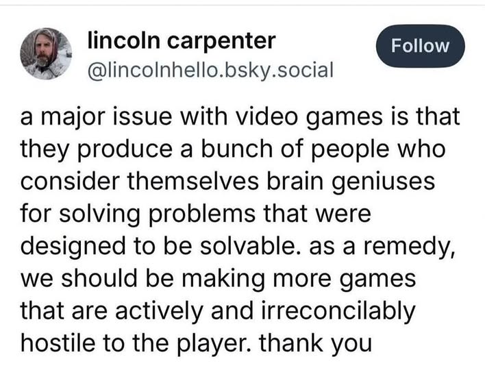 a major issue with video games is that they produce a bunch of people who consider themselves brain geniuses for solving problems that were designed to be solvable. as a remedy, we should be making more games that are actively and irreconcilably hostile to the player. thank you