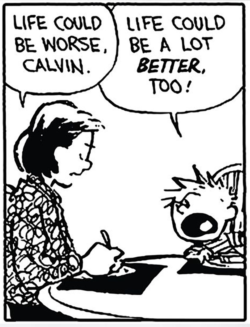 A panel from Calvin and Hobbes comic strip. Calvin's mother says "Life could be a lot worse Calvin." to which a clearly agitated Calvin retorts "Life could be a lot BETTER too!" Artist: Bill Watterson