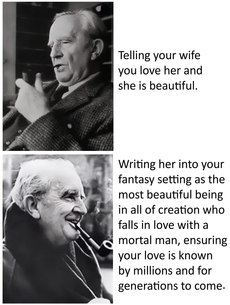Meme image: Top is a picture of J.R.R. Tolkien with the caption "Telling your wife you love her and she is beautiful." Bottom image is a different picture of Tolkien with the caption: "Writing her into your fantasy setting as the most beautiful being in all of creation who falls in love with a mortal man, ensuring your love is known by millions and for generations to come."