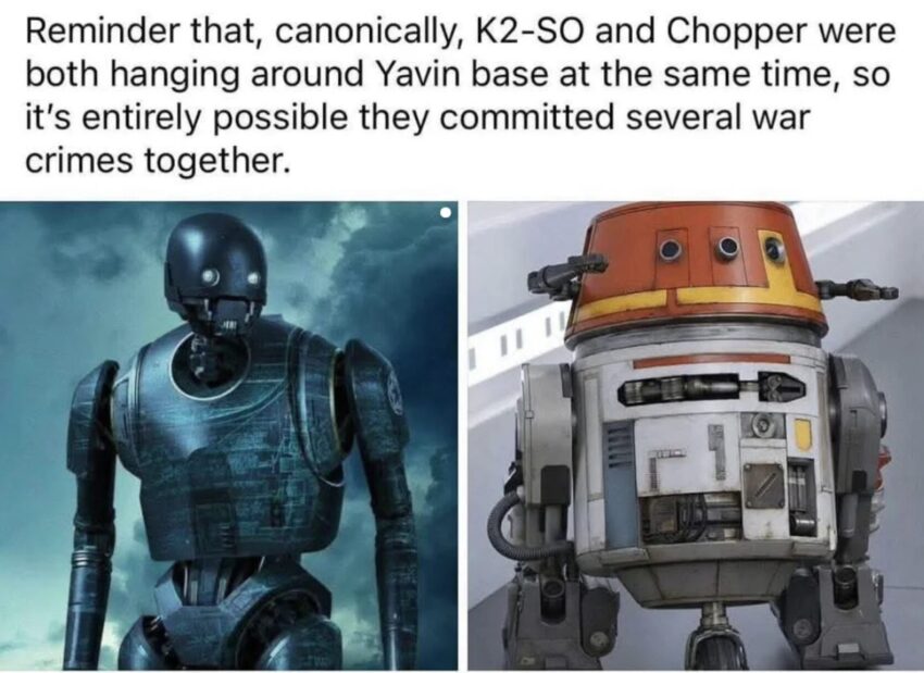 Meme images with a picture of Star Wars droid character K2-S0 next to a picture of astromech droid Chopper with the caption "Reminder that, canonically, K2-SO and Chopper were bothing haning around Yavin base at the same time, so it's entirely possible they committed several war crimes together"