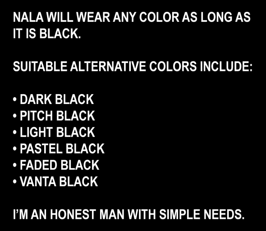 NALA WILL WEAR ANY COLOR AS LONG AS IT IS BLACK. SUITABLE ALTERNATIVE COLORS INCLUDE: • DARK BLACK • PITCH BLACK • LIGHT BLACK • PASTEL BLACK • FADED BLACK • VANTA BLACK I’M AN HONEST MAN WITH SIMPLE NEEDS.